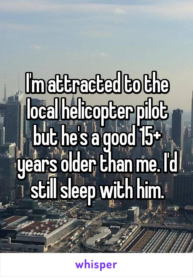I'm attracted to the local helicopter pilot but he's a good 15+ years older than me. I'd still sleep with him.