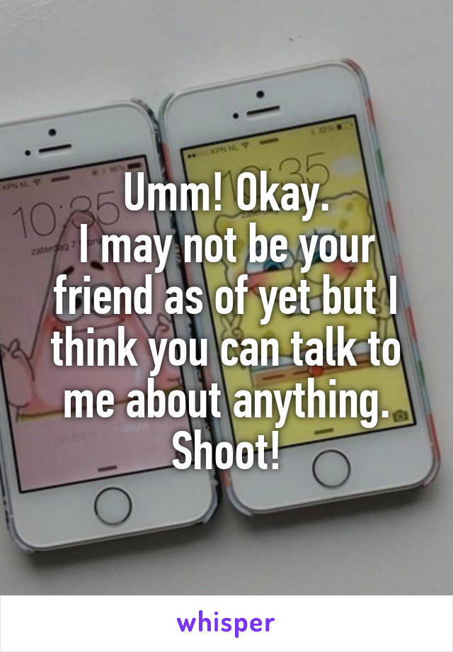 Umm! Okay.
I may not be your friend as of yet but I think you can talk to me about anything.
Shoot!