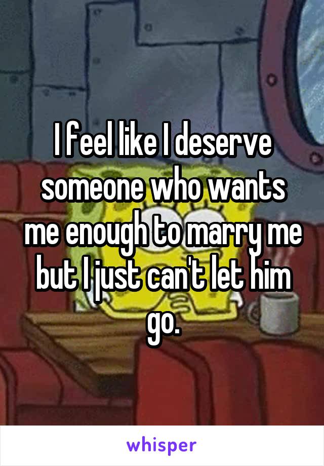 I feel like I deserve someone who wants me enough to marry me but I just can't let him go.