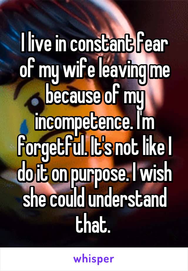I live in constant fear of my wife leaving me because of my incompetence. I'm forgetful. It's not like I do it on purpose. I wish she could understand that. 