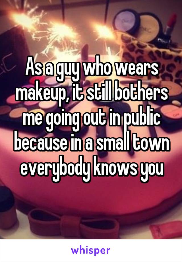 As a guy who wears makeup, it still bothers me going out in public because in a small town everybody knows you
