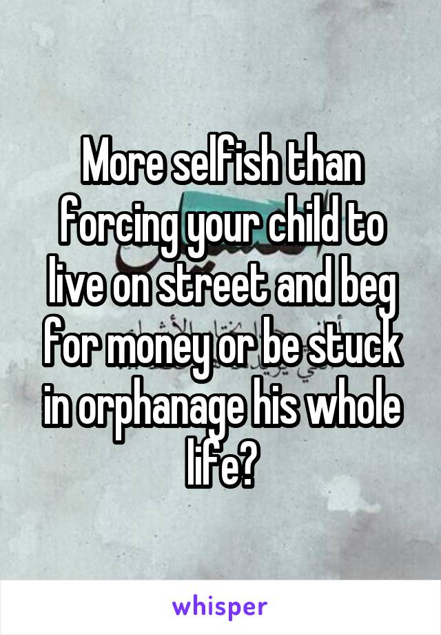More selfish than forcing your child to live on street and beg for money or be stuck in orphanage his whole life?