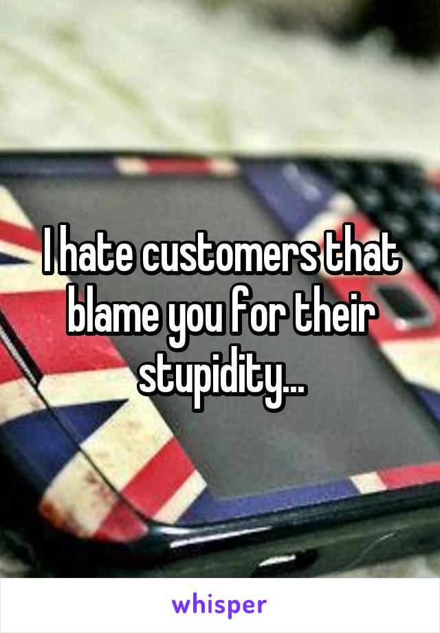 I hate customers that blame you for their stupidity...