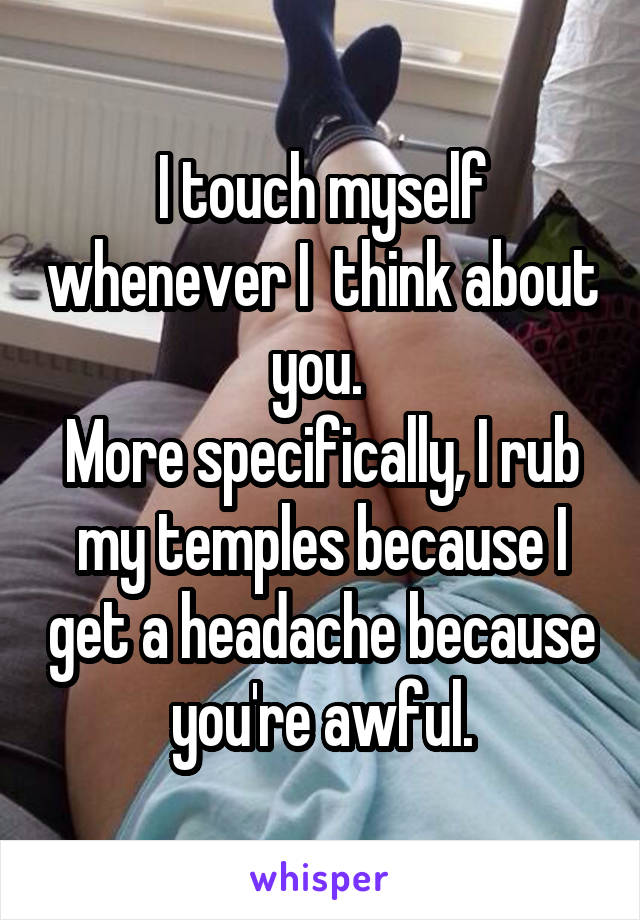 I touch myself whenever I  think about you. 
More specifically, I rub my temples because I get a headache because you're awful.