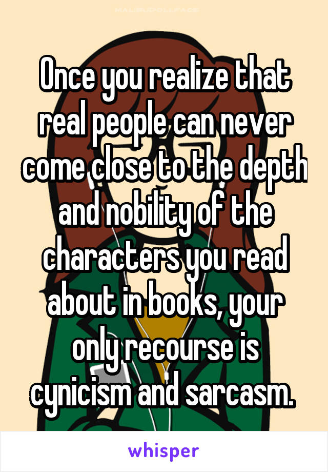 Once you realize that real people can never come close to the depth and nobility of the characters you read about in books, your only recourse is cynicism and sarcasm. 