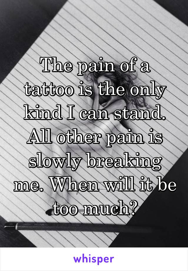 The pain of a tattoo is the only kind I can stand. All other pain is slowly breaking me. When will it be too much?