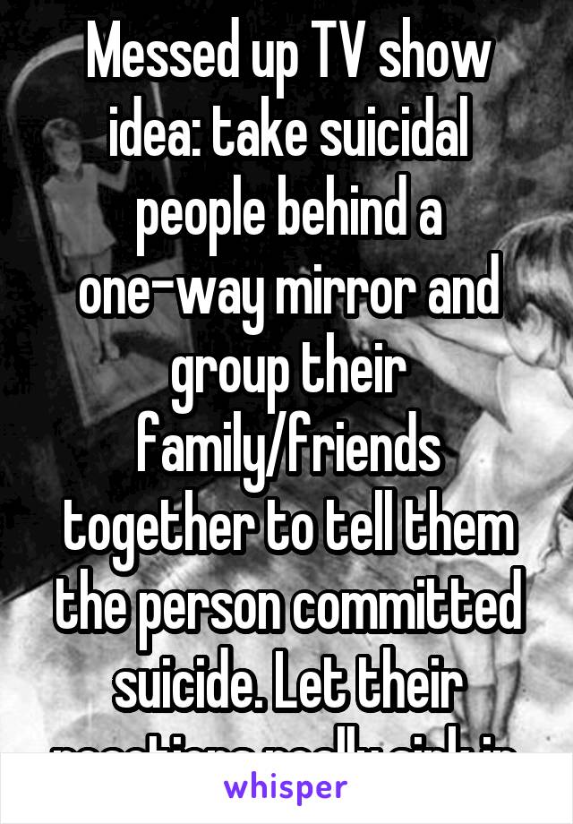 Messed up TV show idea: take suicidal people behind a one-way mirror and group their family/friends together to tell them the person committed suicide. Let their reactions really sink in.