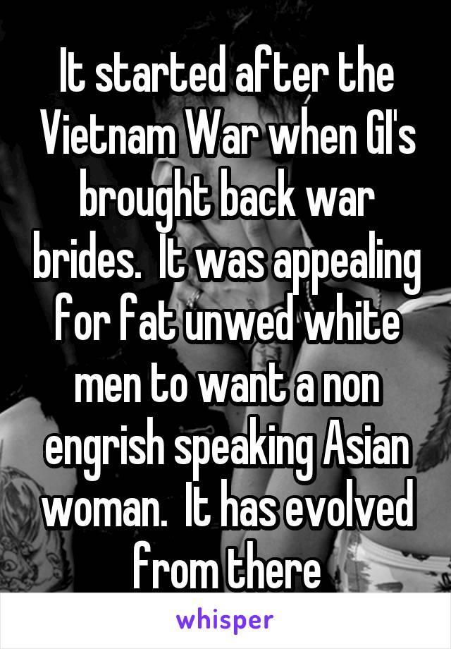 It started after the Vietnam War when GI's brought back war brides.  It was appealing for fat unwed white men to want a non engrish speaking Asian woman.  It has evolved from there