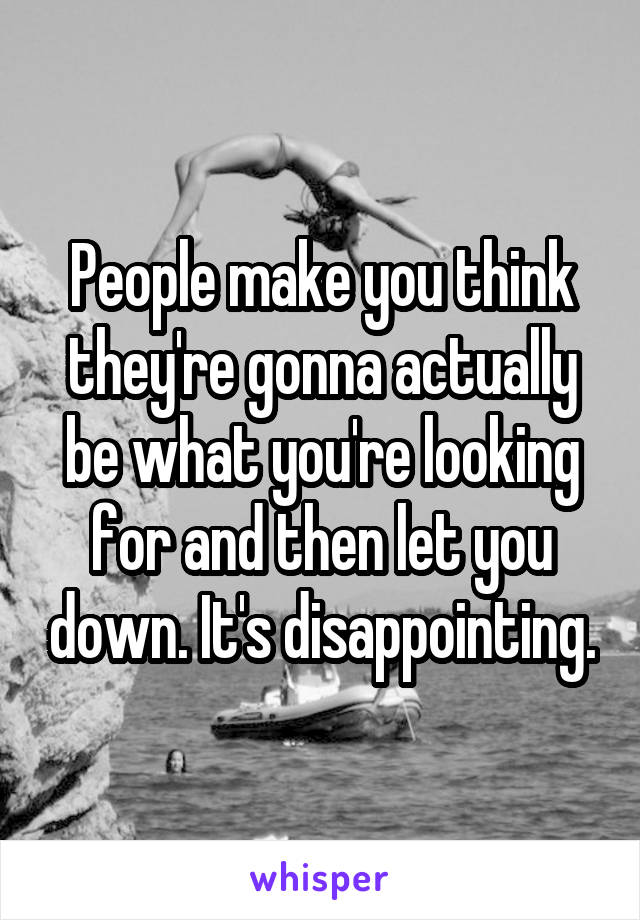 People make you think they're gonna actually be what you're looking for and then let you down. It's disappointing.