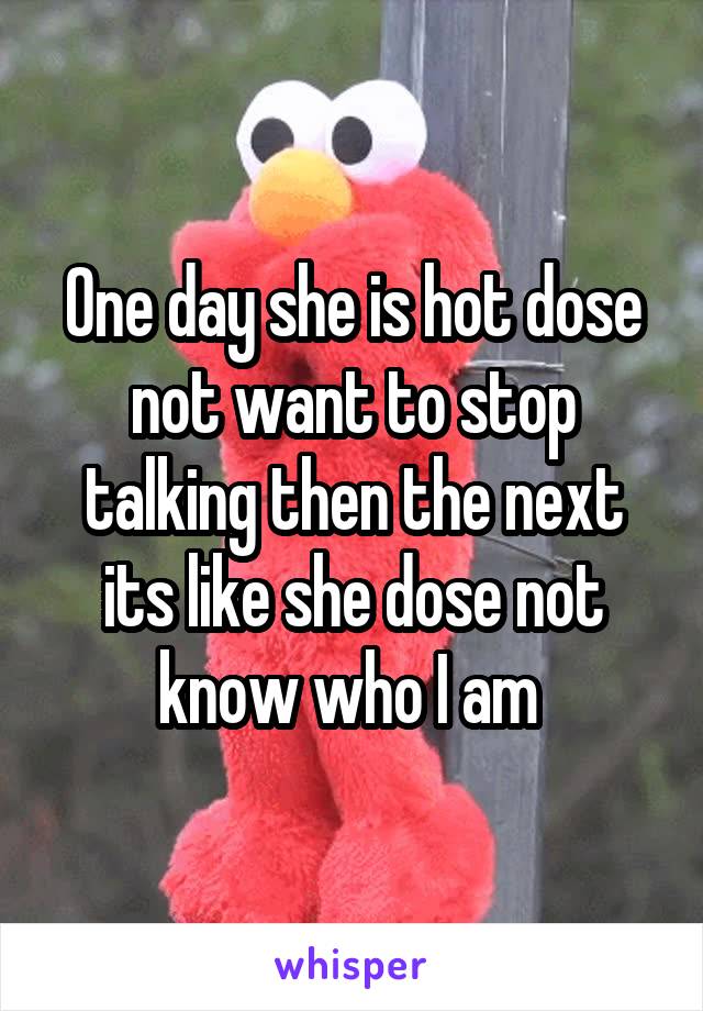 One day she is hot dose not want to stop talking then the next its like she dose not know who I am 