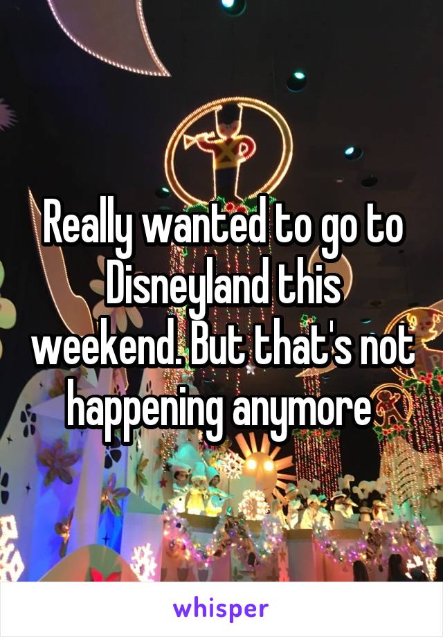 Really wanted to go to Disneyland this weekend. But that's not happening anymore 