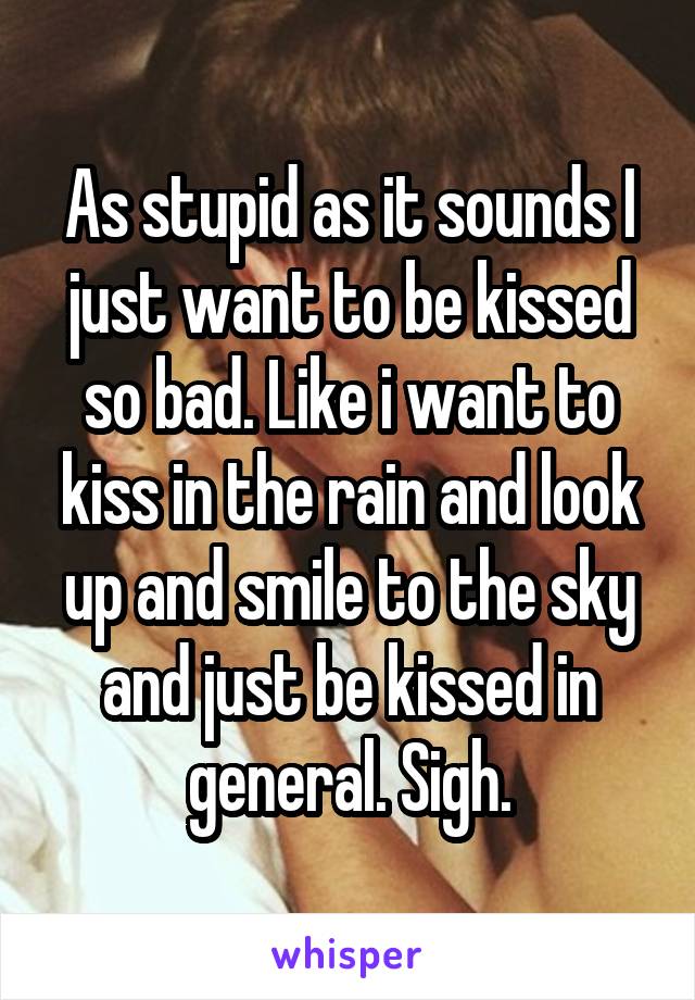 As stupid as it sounds I just want to be kissed so bad. Like i want to kiss in the rain and look up and smile to the sky and just be kissed in general. Sigh.