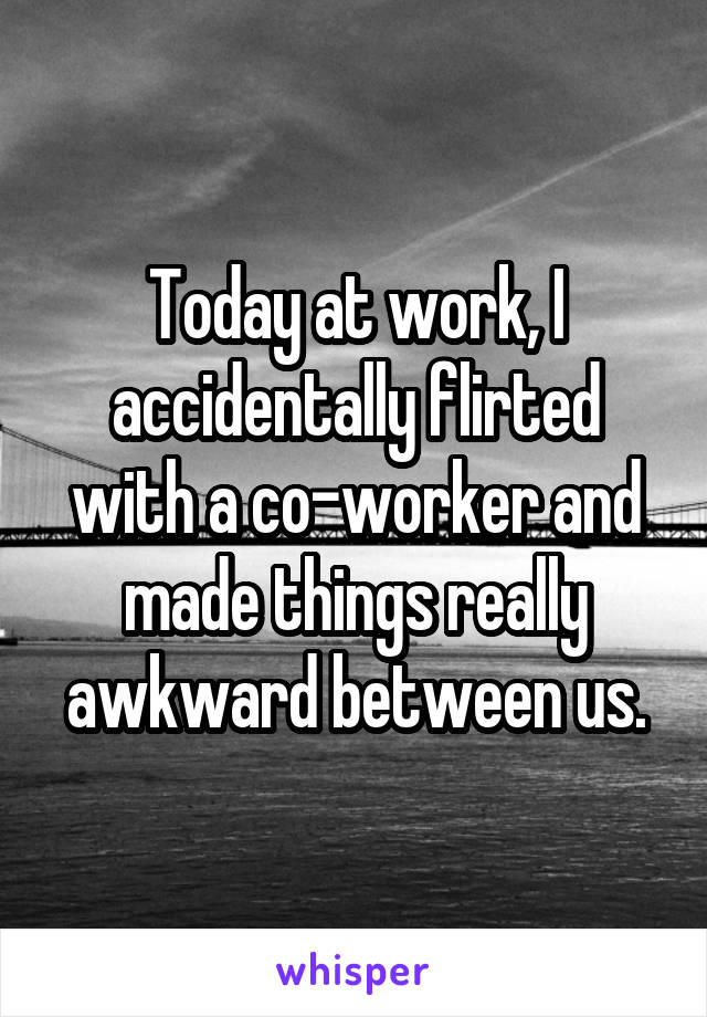 Today at work, I accidentally flirted with a co-worker and made things really awkward between us.