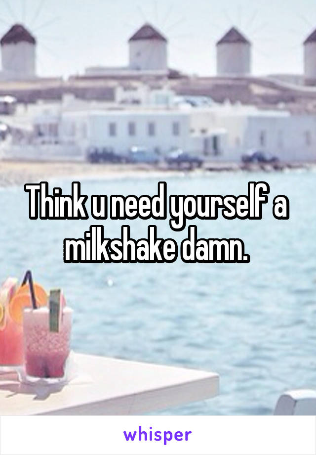Think u need yourself a  milkshake damn. 