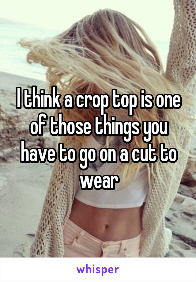 I think a crop top is one of those things you have to go on a cut to wear