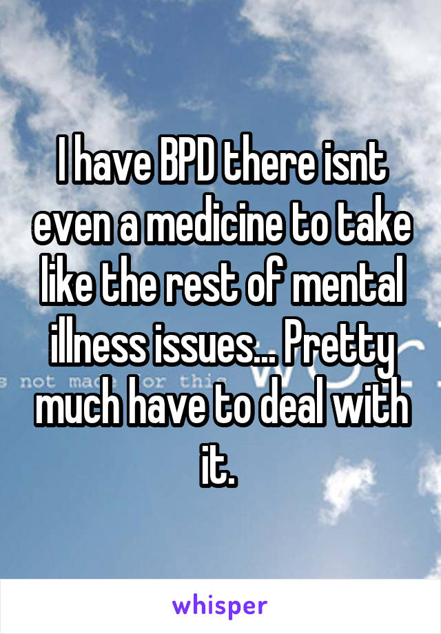 I have BPD there isnt even a medicine to take like the rest of mental illness issues... Pretty much have to deal with it. 