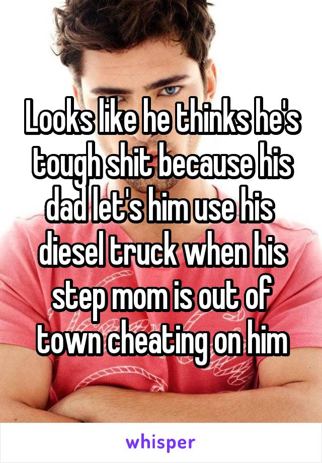 Looks like he thinks he's tough shit because his dad let's him use his  diesel truck when his step mom is out of town cheating on him