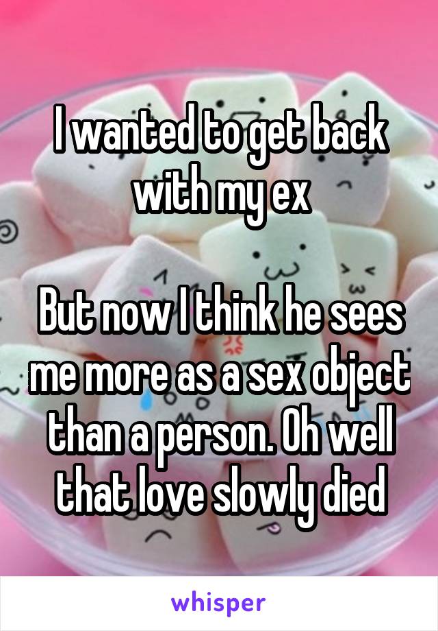 I wanted to get back with my ex

But now I think he sees me more as a sex object than a person. Oh well that love slowly died