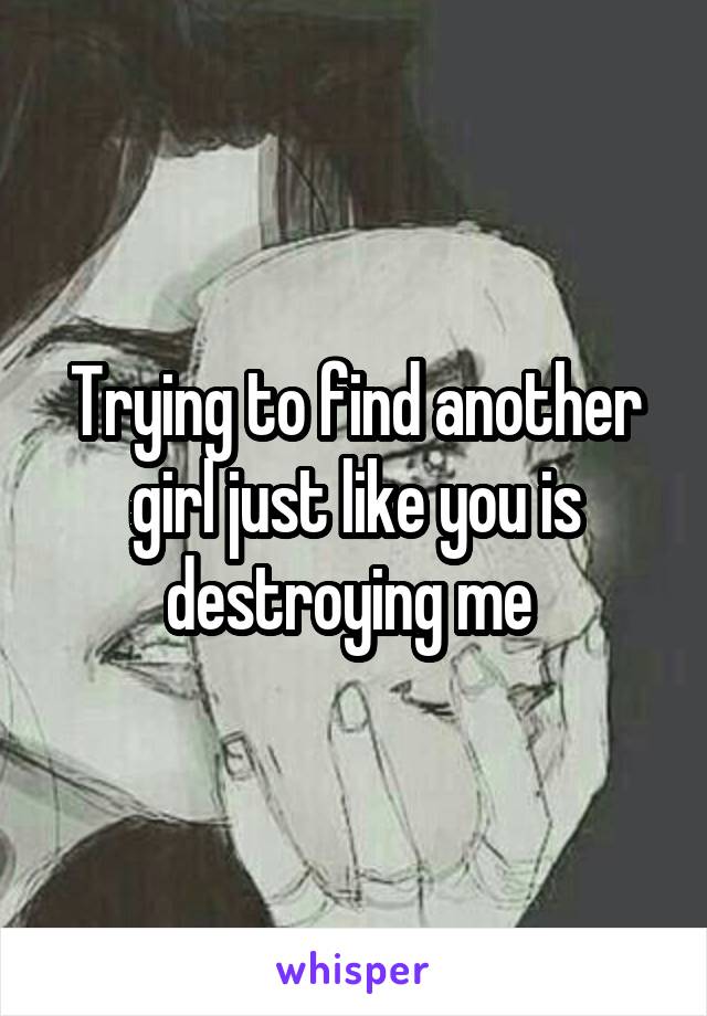 Trying to find another girl just like you is destroying me 
