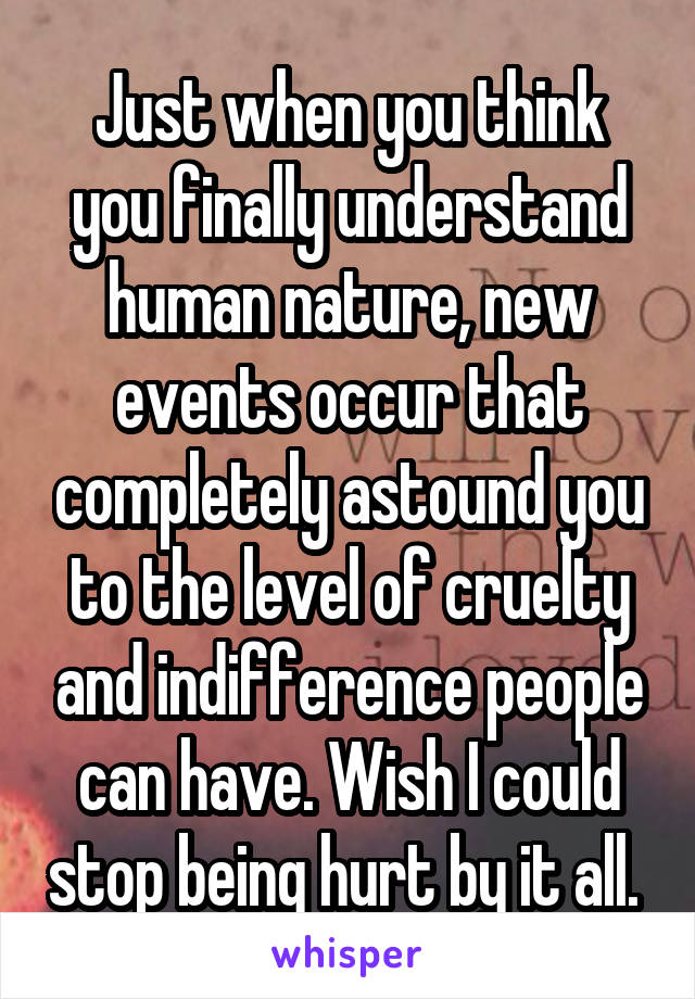 Just when you think you finally understand human nature, new events occur that completely astound you to the level of cruelty and indifference people can have. Wish I could stop being hurt by it all. 