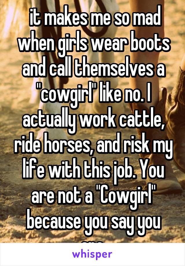  it makes me so mad when girls wear boots and call themselves a "cowgirl" like no. I actually work cattle, ride horses, and risk my life with this job. You are not a "Cowgirl" because you say you are.