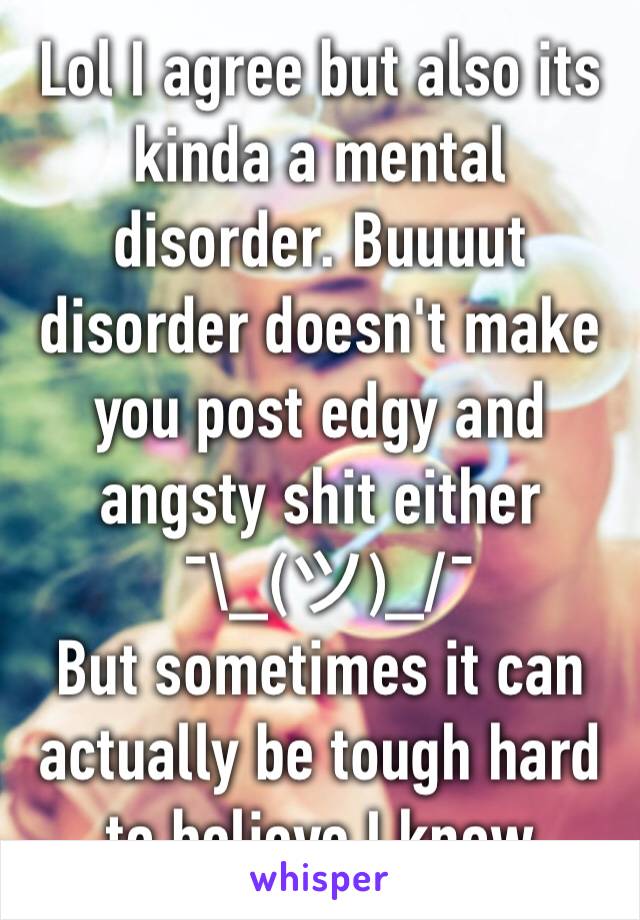 Lol I agree but also its kinda a mental disorder. Buuuut disorder doesn't make you post edgy and angsty shit either 
 ¯\_(ツ)_/¯ 
But sometimes it can actually be tough hard to believe I know