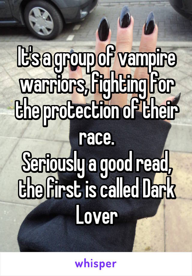It's a group of vampire warriors, fighting for the protection of their race.
Seriously a good read, the first is called Dark Lover