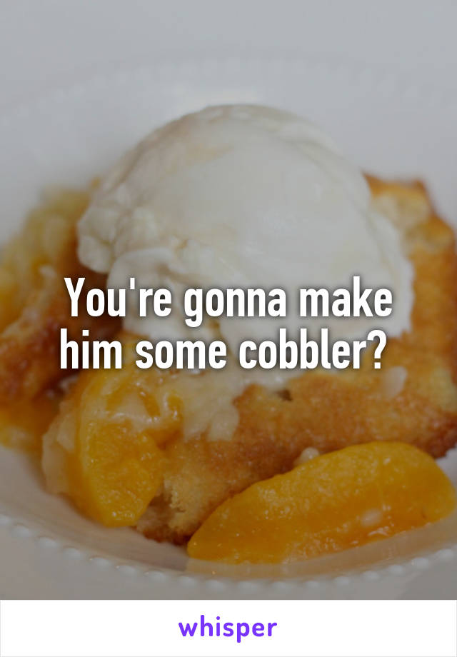 You're gonna make him some cobbler? 