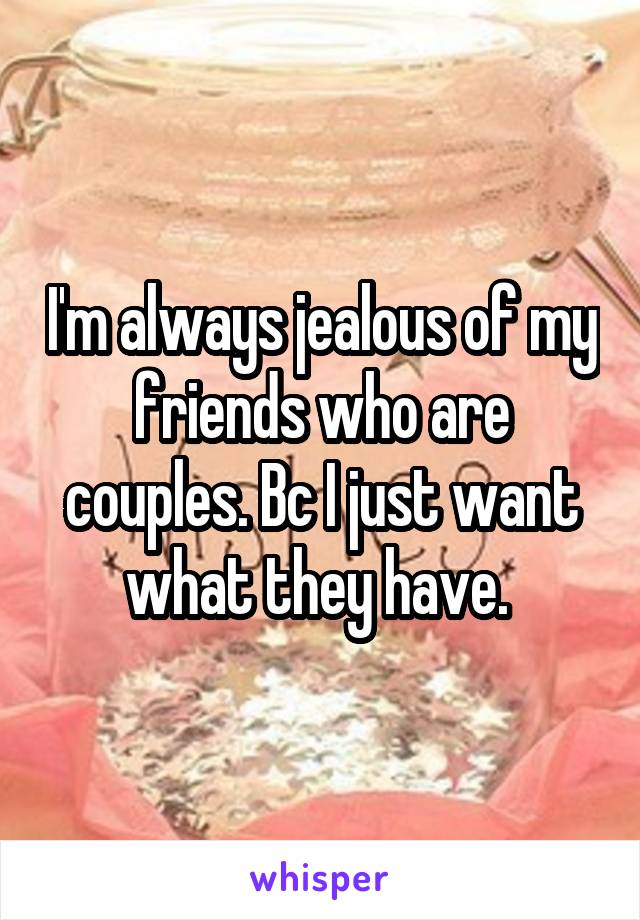 I'm always jealous of my friends who are couples. Bc I just want what they have. 