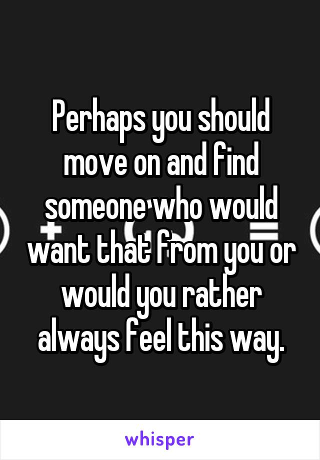 Perhaps you should move on and find someone who would want that from you or would you rather always feel this way.