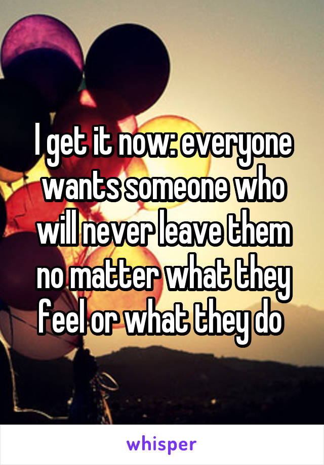 I get it now: everyone wants someone who will never leave them no matter what they feel or what they do 