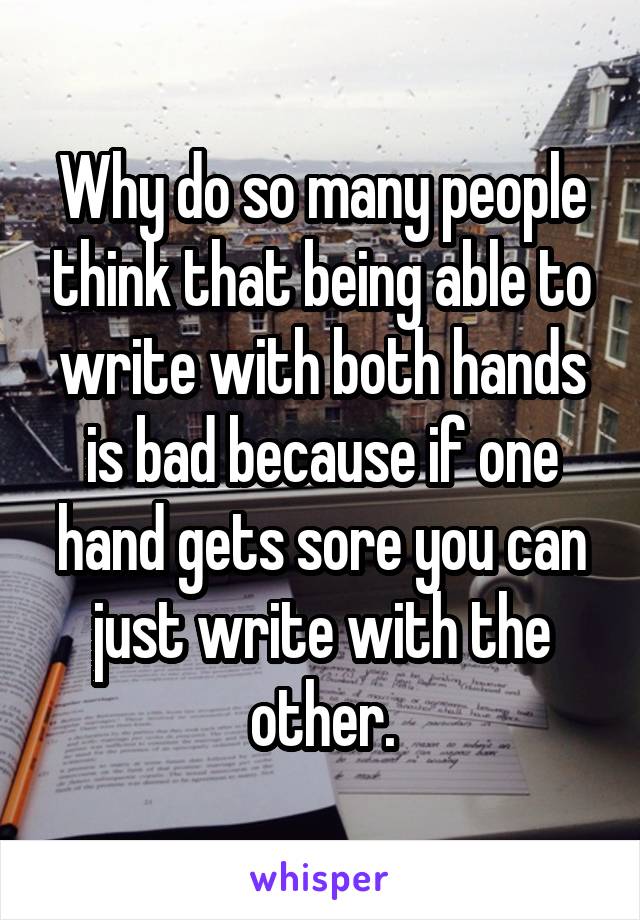 Why do so many people think that being able to write with both hands is bad because if one hand gets sore you can just write with the other.