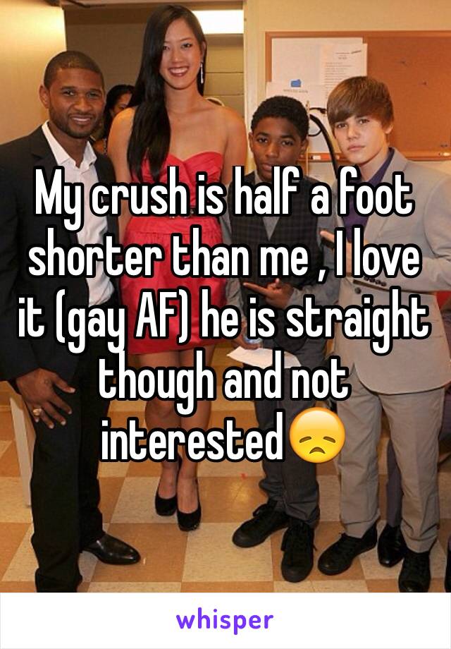 My crush is half a foot shorter than me , I love it (gay AF) he is straight though and not interested😞