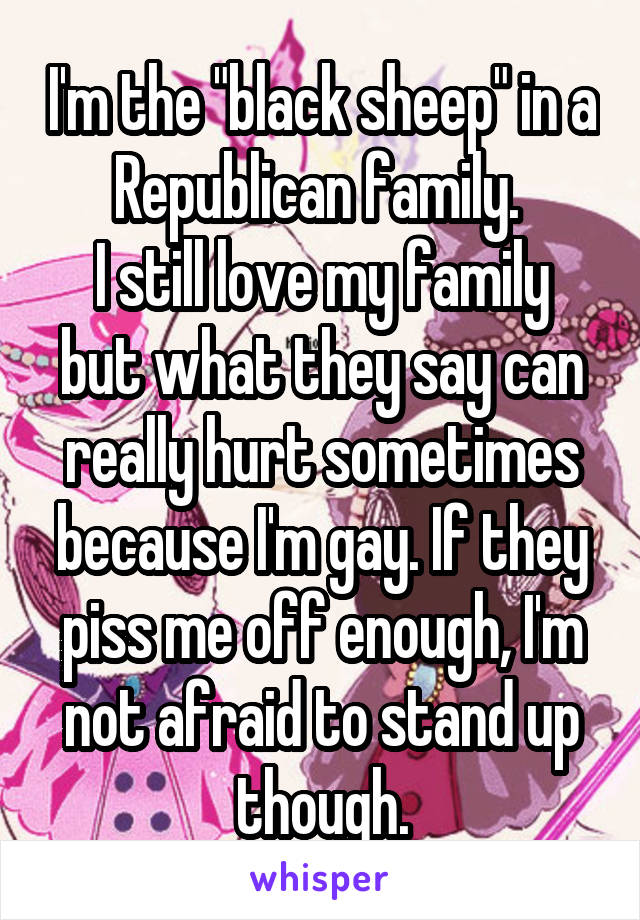 I'm the "black sheep" in a Republican family. 
I still love my family but what they say can really hurt sometimes because I'm gay. If they piss me off enough, I'm not afraid to stand up though.