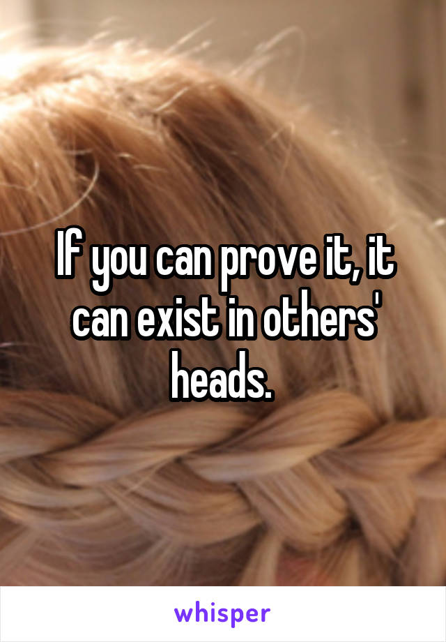 If you can prove it, it can exist in others' heads. 