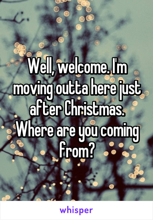 Well, welcome. I'm moving outta here just after Christmas. Where are you coming from?
