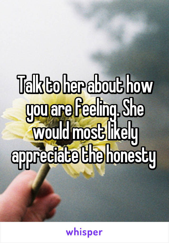 Talk to her about how you are feeling. She would most likely appreciate the honesty 