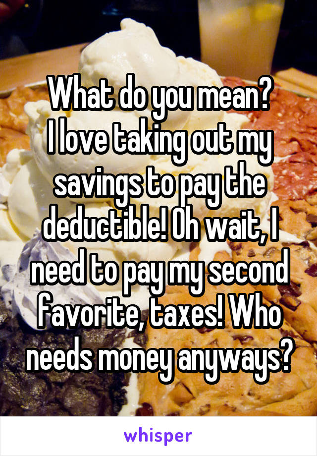 What do you mean?
I love taking out my savings to pay the deductible! Oh wait, I need to pay my second favorite, taxes! Who needs money anyways?