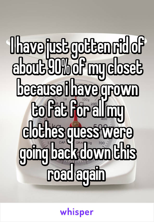 I have just gotten rid of about 90% of my closet because i have grown to fat for all my clothes guess were going back down this road again 