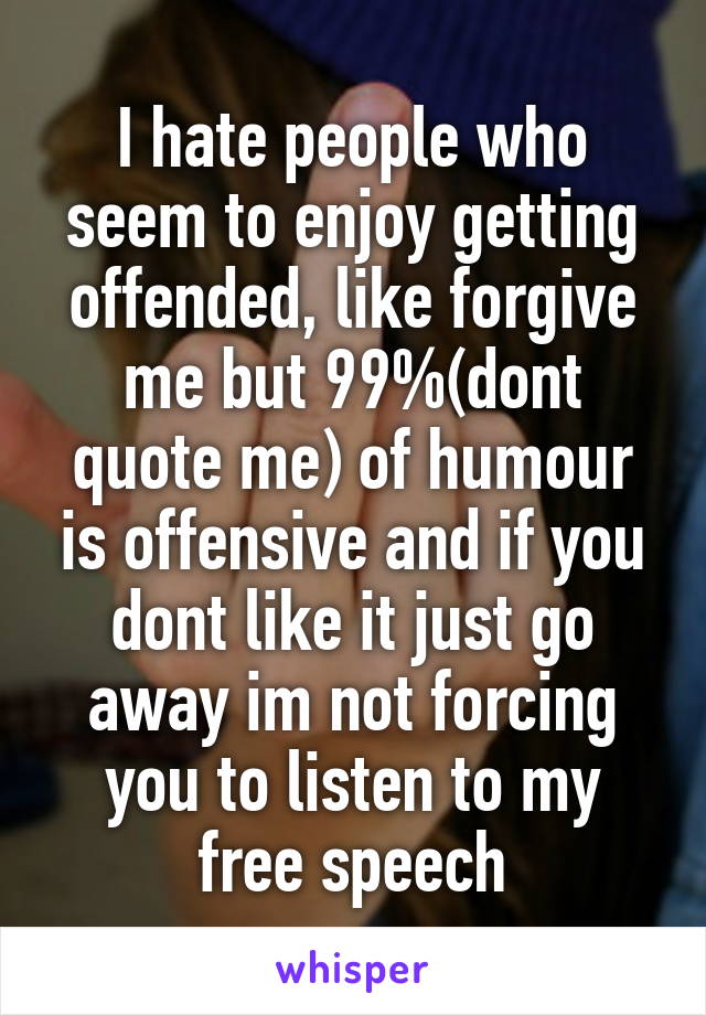 I hate people who seem to enjoy getting offended, like forgive me but 99%(dont quote me) of humour is offensive and if you dont like it just go away im not forcing you to listen to my free speech