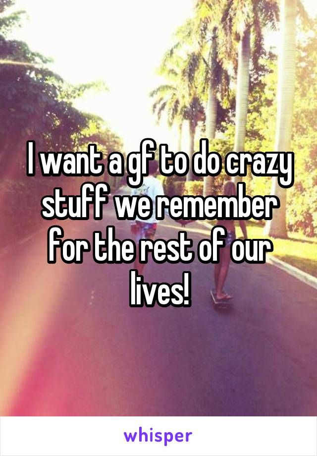 I want a gf to do crazy stuff we remember for the rest of our lives!