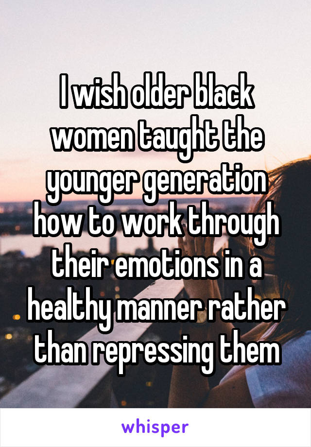I wish older black women taught the younger generation how to work through their emotions in a healthy manner rather than repressing them