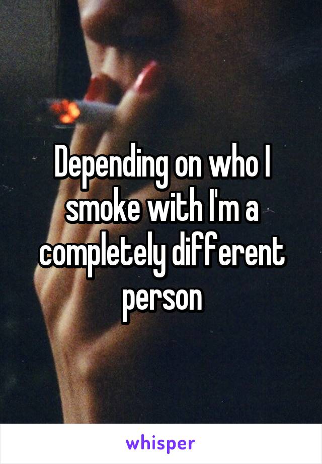 Depending on who I smoke with I'm a completely different person