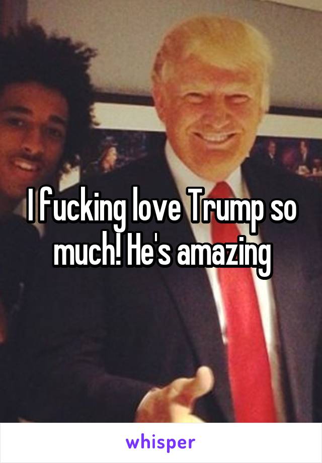 I fucking love Trump so much! He's amazing