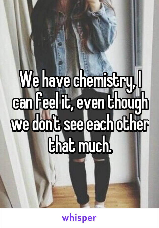 We have chemistry, I can feel it, even though we don't see each other that much.