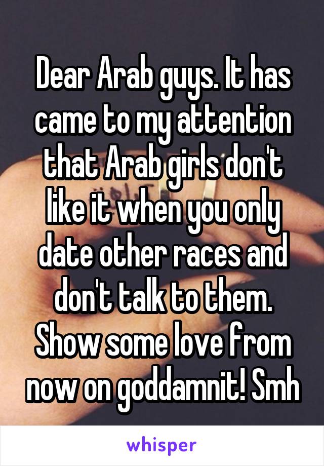 Dear Arab guys. It has came to my attention that Arab girls don't like it when you only date other races and don't talk to them. Show some love from now on goddamnit! Smh