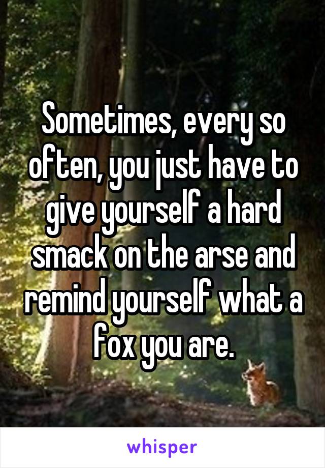 Sometimes, every so often, you just have to give yourself a hard smack on the arse and remind yourself what a fox you are.