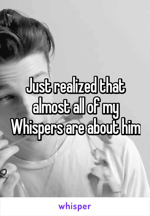 Just realized that almost all of my Whispers are about him