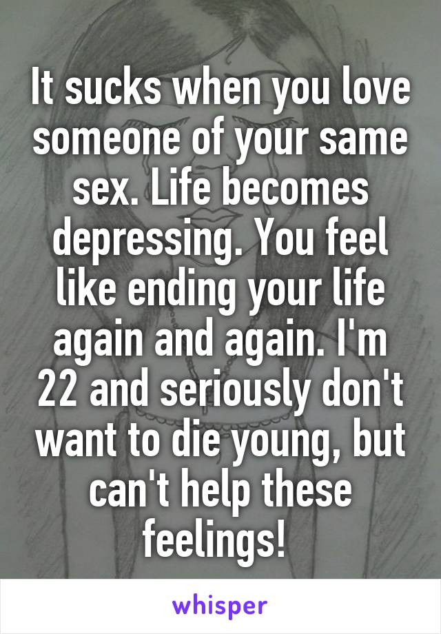 It sucks when you love someone of your same sex. Life becomes depressing. You feel like ending your life again and again. I'm 22 and seriously don't want to die young, but can't help these feelings! 