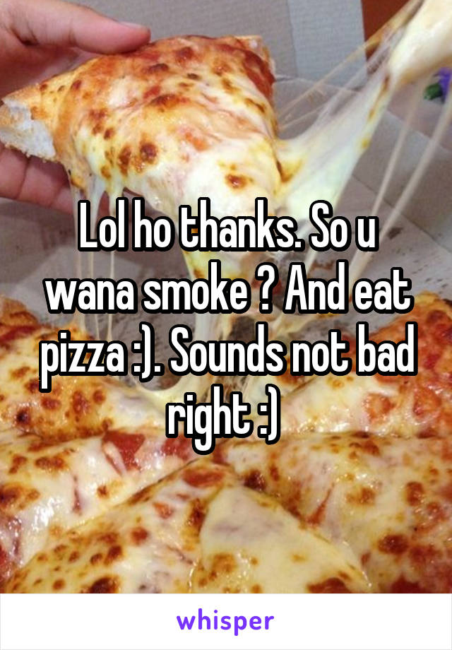 Lol ho thanks. So u wana smoke ? And eat pizza :). Sounds not bad right :) 